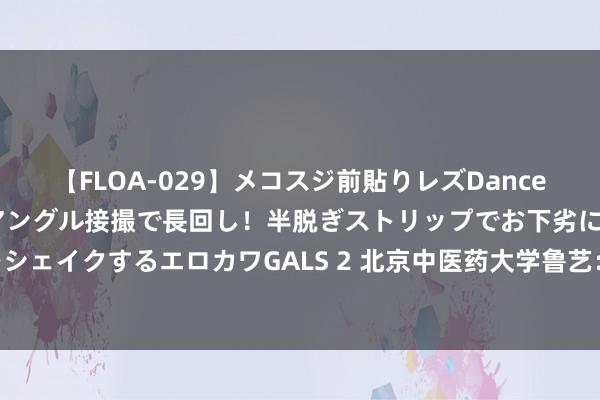 【FLOA-029】メコスジ前貼りレズDance オマ○コ喰い込みをローアングル接撮で長回し！半脱ぎストリップでお下劣にケツをシェイクするエロカワGALS 2 北京中医药大学鲁艺：顺时养生 不可过度贪食寒凉食品