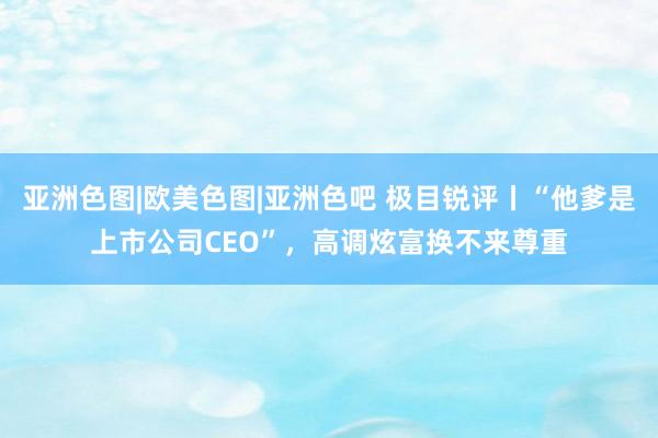 亚洲色图|欧美色图|亚洲色吧 极目锐评丨“他爹是上市公司CEO”，高调炫富换不来尊重