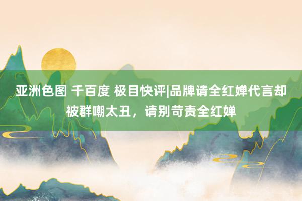 亚洲色图 千百度 极目快评|品牌请全红婵代言却被群嘲太丑，请别苛责全红婵