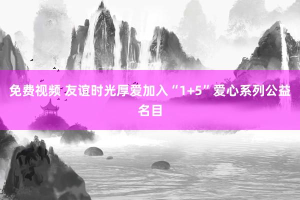 免费视频 友谊时光厚爱加入“1+5”爱心系列公益名目