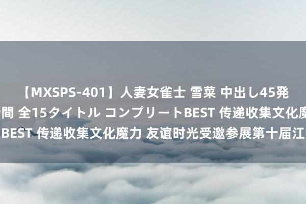 【MXSPS-401】人妻女雀士 雪菜 中出し45発＋厳選21コーナー 10時間 全15タイトル コンプリートBEST 传递收集文化魔力 友谊时光受邀参展第十届江苏书展