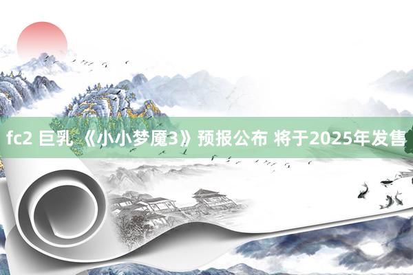 fc2 巨乳 《小小梦魇3》预报公布 将于2025年发售