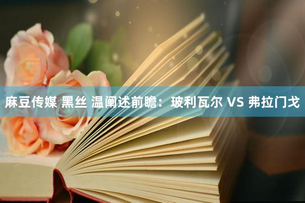 麻豆传媒 黑丝 温阐述前瞻：玻利瓦尔 VS 弗拉门戈