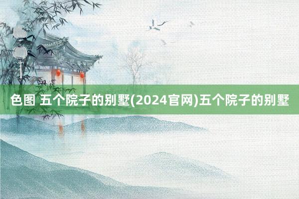 色图 五个院子的别墅(2024官网)五个院子的别墅