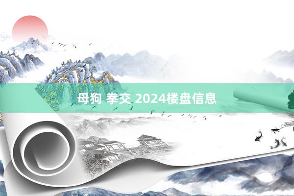 母狗 拳交 2024楼盘信息