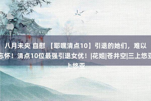 八月未央 自慰 【耶嘿清点10】引退的她们，难以忘怀！清点10位最强引退女优！|花姐|苍井空|三上悠亚