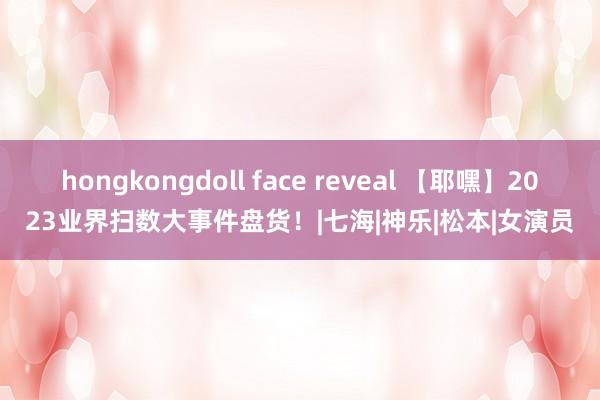 hongkongdoll face reveal 【耶嘿】2023业界扫数大事件盘货！|七海|神乐|松本|女演员