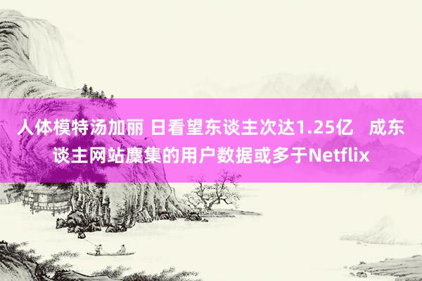 人体模特汤加丽 日看望东谈主次达1.25亿   成东谈主网站麇集的用户数据或多于Netflix