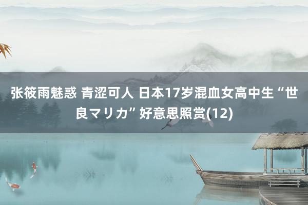 张筱雨魅惑 青涩可人 日本17岁混血女高中生“世良マリカ”好意思照赏(12)