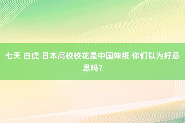 七天 白虎 日本高校校花是中国妹纸 你们以为好意思吗？