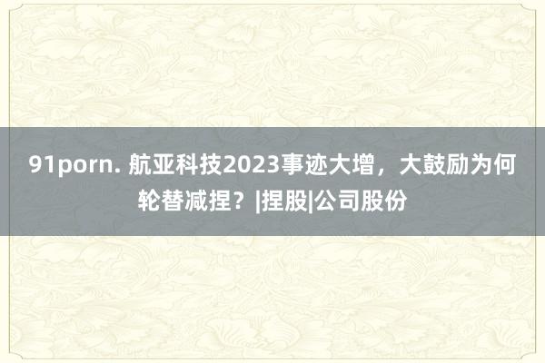 91porn. 航亚科技2023事迹大增，大鼓励为何轮替减捏？|捏股|公司股份