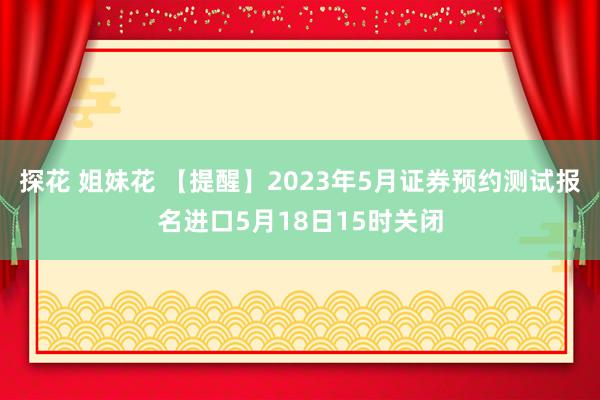 探花 姐妹花 【提醒】2023年5月证券预约测试报名进口5月18日15时关闭