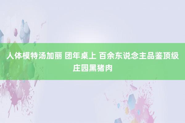 人体模特汤加丽 团年桌上 百余东说念主品鉴顶级庄园黑猪肉