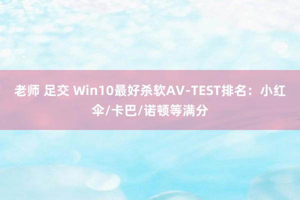 老师 足交 Win10最好杀软AV-TEST排名：小红伞/卡巴/诺顿等满分