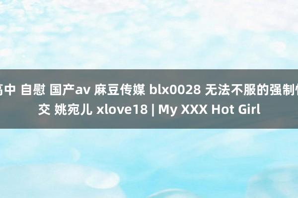 高中 自慰 国产av 麻豆传媒 blx0028 无法不服的强制性交 姚宛儿 xlove18 | My XXX Hot Girl