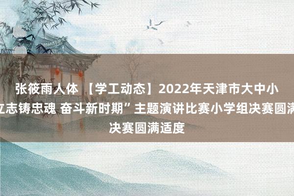 张筱雨人体 【学工动态】2022年天津市大中小学“立志铸忠魂 奋斗新时期”主题演讲比赛小学组决赛圆满适度