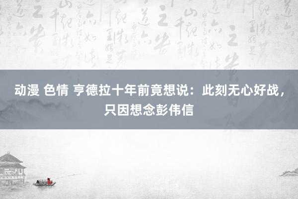 动漫 色情 亨德拉十年前竟想说：此刻无心好战，只因想念彭伟信